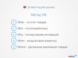 Сегментация рынка
Метод 5W:
What – что (тип товара)
Who – кто (потребитель)
Why – почему (какова мотивация)
When – когда (в какие моменты)
Where – где (каналы реализации товара)
 