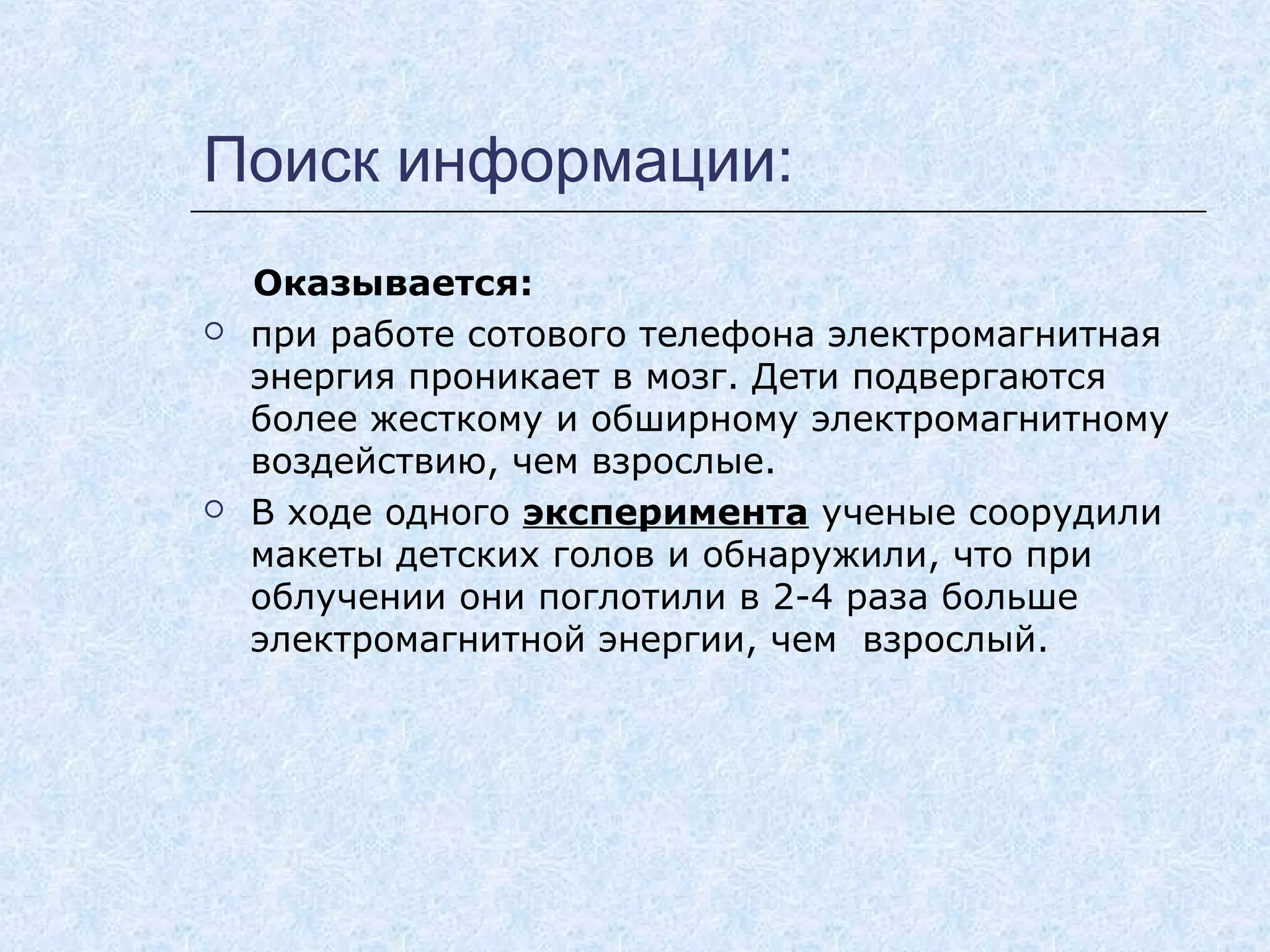 Поиск информации:
Оказывается:
 при работе сотового телефона электромагнитная
энергия проникает в мозг. Дети подвергаются
более жесткому и обширному электромагнитному
воздействию, чем взрослые.
 В ходе одного эксперимента ученые соорудили
макеты детских голов и обнаружили, что при
облучении они поглотили в 2-4 раза больше
электромагнитной энергии, чем взрослый.
 
