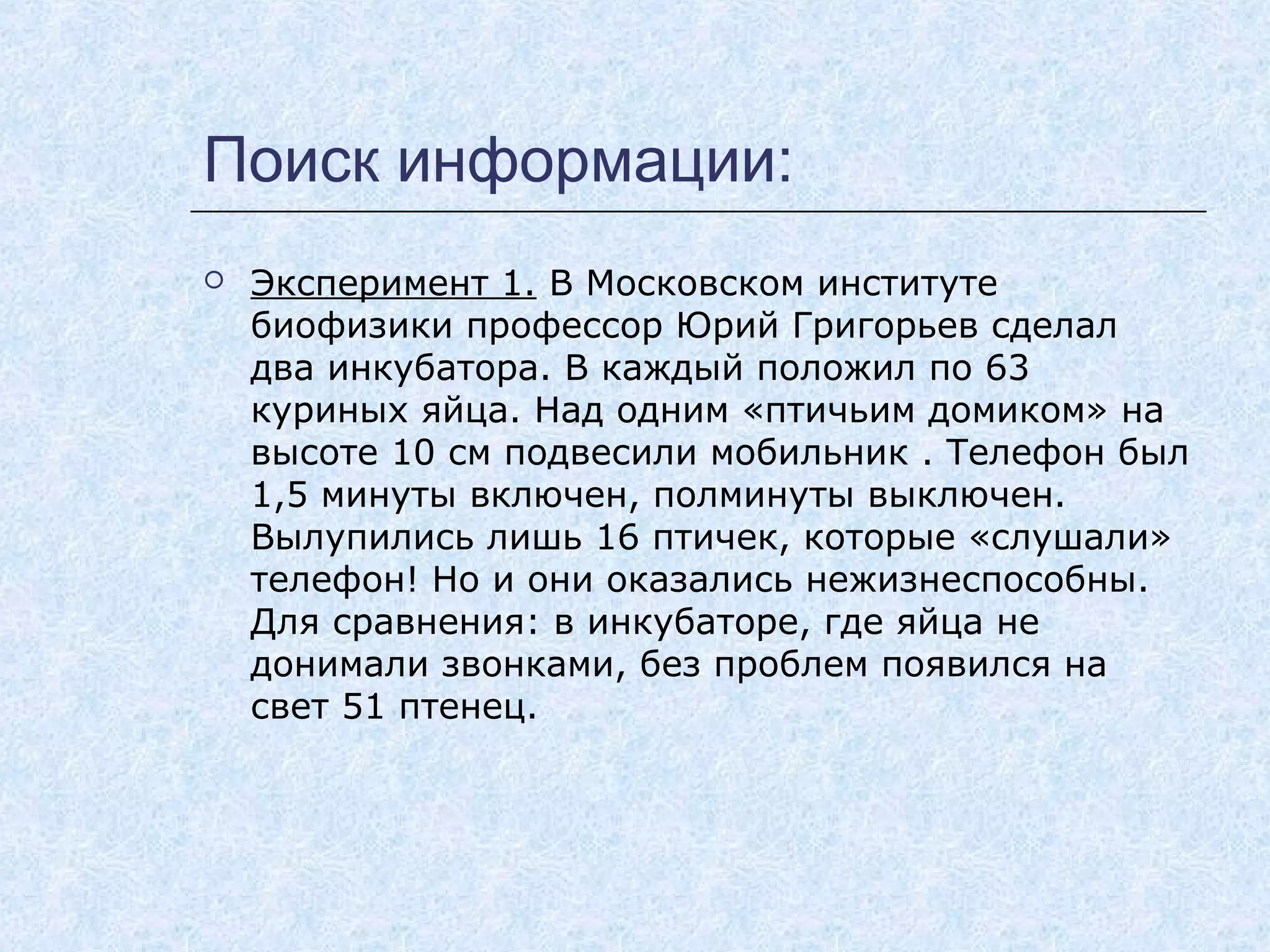 Поиск информации:
 Эксперимент 1. В Московском институте
биофизики профессор Юрий Григорьев сделал
два инкубатора. В каждый положил по 63
куриных яйца. Над одним «птичьим домиком» на
высоте 10 см подвесили мобильник . Телефон был
1,5 минуты включен, полминуты выключен.
Вылупились лишь 16 птичек, которые «слушали»
телефон! Но и они оказались нежизнеспособны.
Для сравнения: в инкубаторе, где яйца не
донимали звонками, без проблем появился на
свет 51 птенец.
 