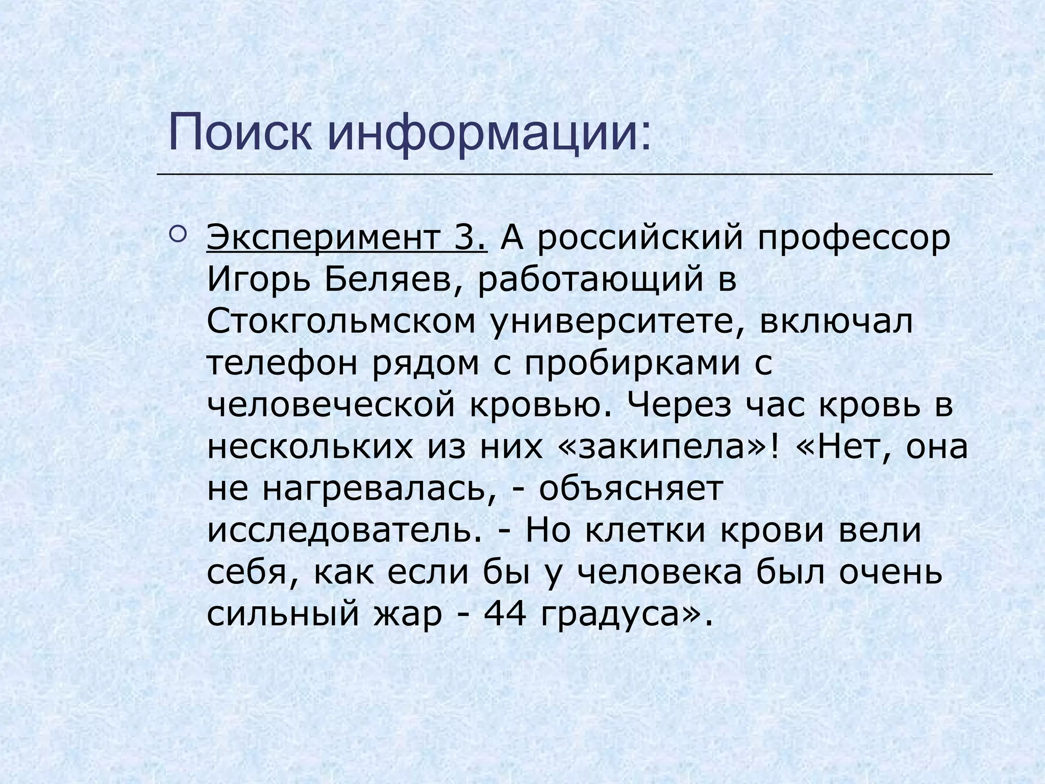 Поиск информации:
 Эксперимент 3. А российский профессор
Игорь Беляев, работающий в
Стокгольмском университете, включал
телефон рядом с пробирками с
человеческой кровью. Через час кровь в
нескольких из них «закипела»! «Нет, она
не нагревалась, - объясняет
исследователь. - Но клетки крови вели
себя, как если бы у человека был очень
сильный жар - 44 градуса».
 