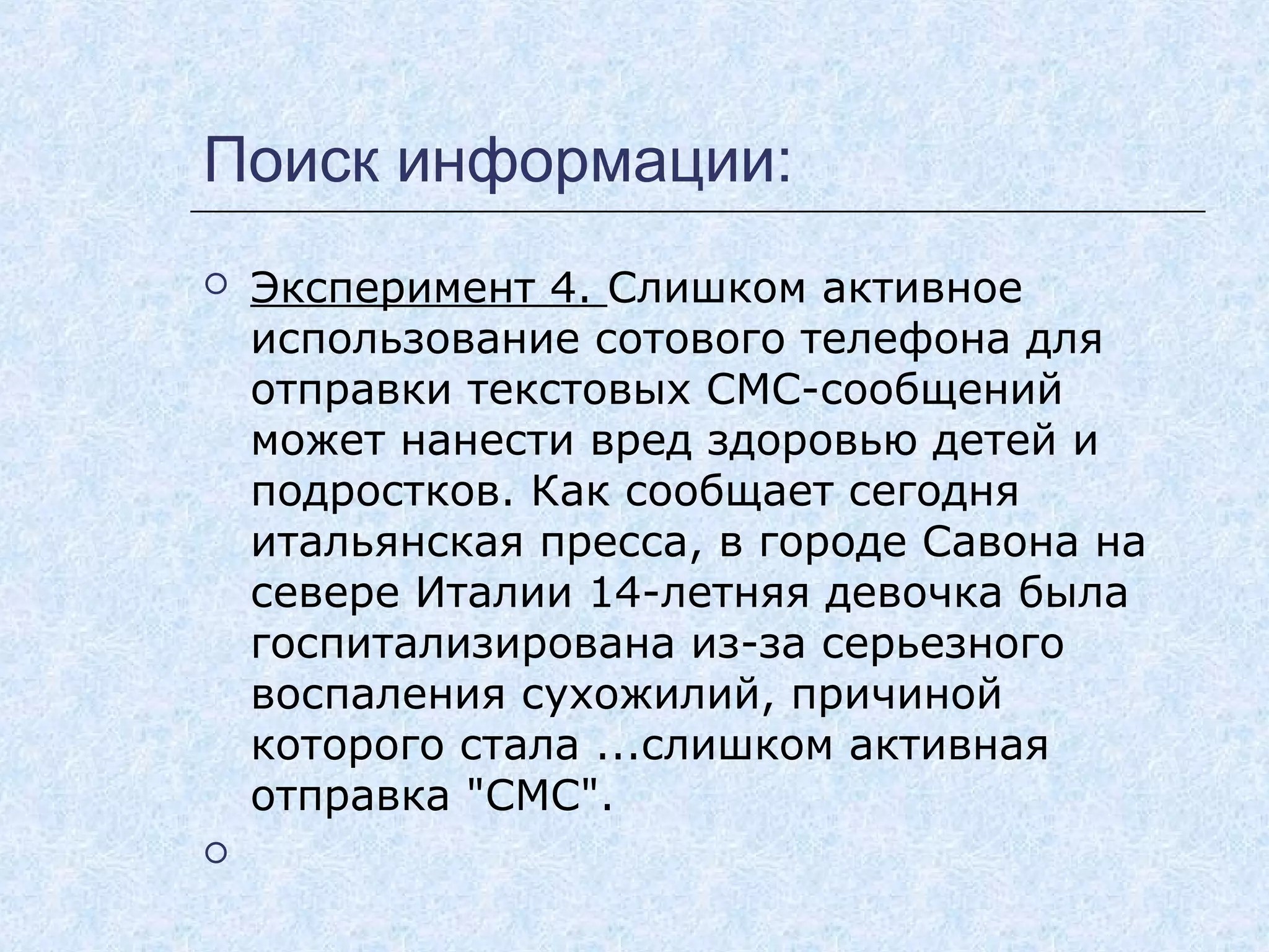 Поиск информации:
 Эксперимент 4. Слишком активное
использование сотового телефона для
отправки текстовых СМС-сообщений
может нанести вред здоровью детей и
подростков. Как сообщает сегодня
итальянская пресса, в городе Савона на
севере Италии 14-летняя девочка была
госпитализирована из-за серьезного
воспаления сухожилий, причиной
которого стала ...слишком активная
отправка "СМС".
  
 