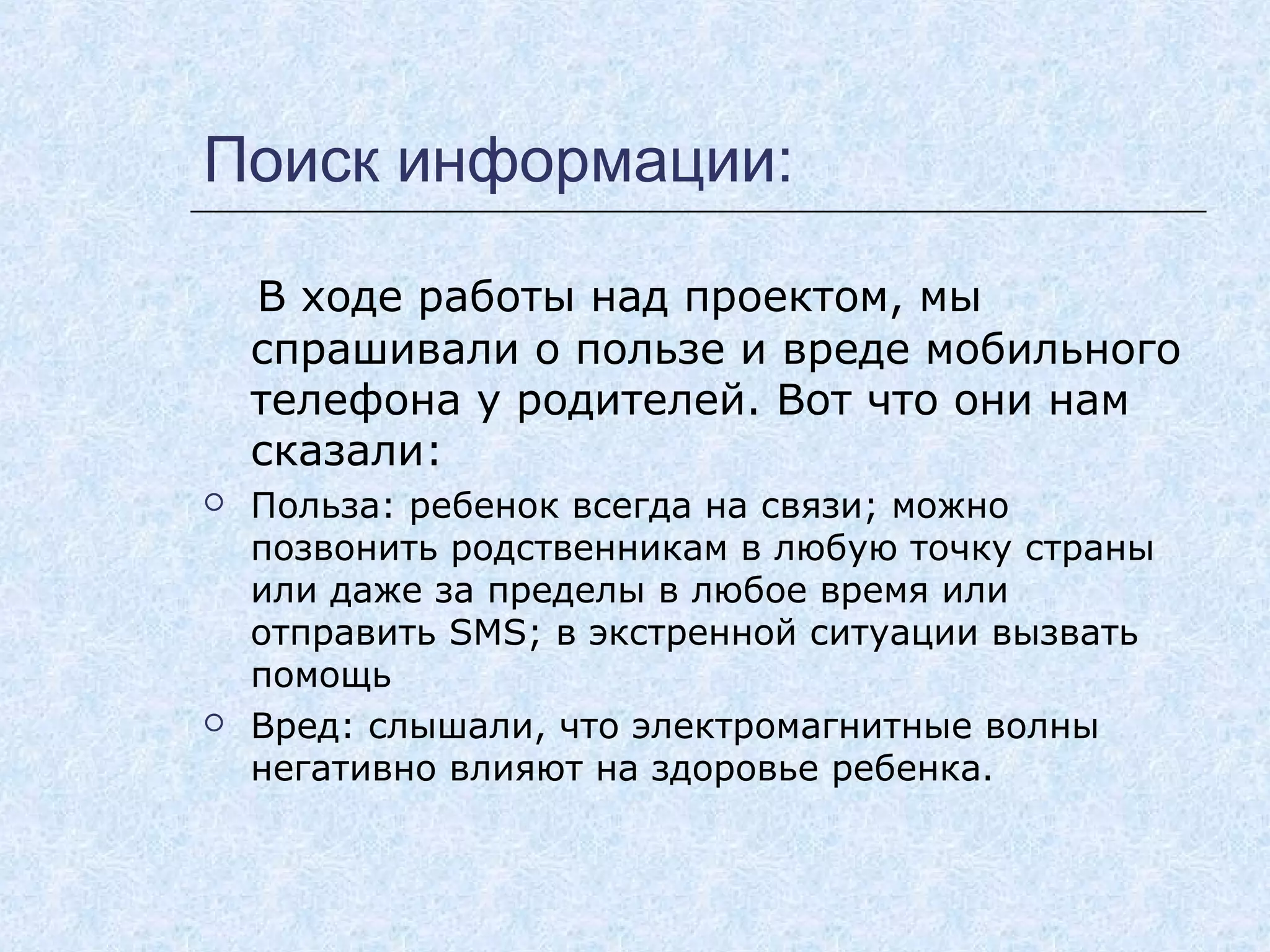 Поиск информации:
В ходе работы над проектом, мы
спрашивали о пользе и вреде мобильного
телефона у родителей. Вот что они нам
сказали:
 Польза: ребенок всегда на связи; можно
позвонить родственникам в любую точку страны
или даже за пределы в любое время или
отправить SMS; в экстренной ситуации вызвать
помощь
 Вред: слышали, что электромагнитные волны
негативно влияют на здоровье ребенка.
 