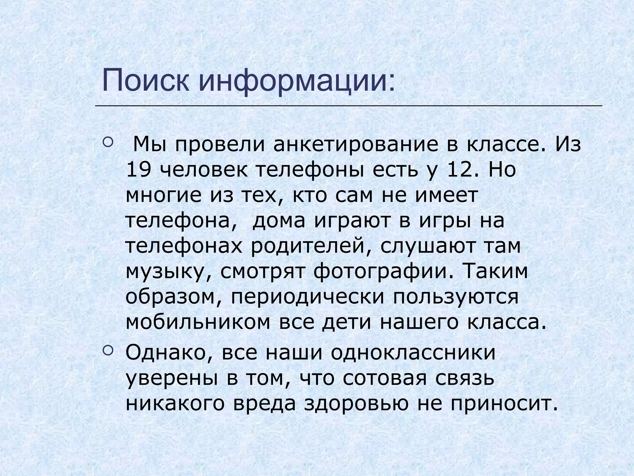 Поиск информации:
 Мы провели анкетирование в классе. Из
19 человек телефоны есть у 12. Но
многие из тех, кто сам не имеет
телефона, дома играют в игры на
телефонах родителей, слушают там
музыку, смотрят фотографии. Таким
образом, периодически пользуются
мобильником все дети нашего класса.
 Однако, все наши одноклассники
уверены в том, что сотовая связь
никакого вреда здоровью не приносит.
 