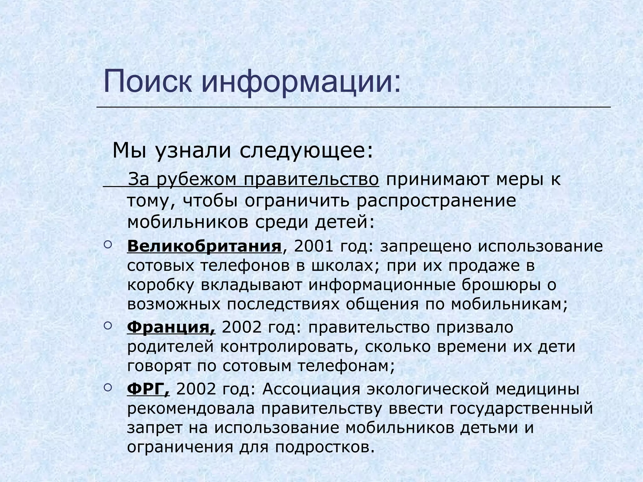 Поиск информации:
Мы узнали следующее:
За рубежом правительство принимают меры к
тому, чтобы ограничить распространение
мобильников среди детей:
 Великобритания, 2001 год: запрещено использование
сотовых телефонов в школах; при их продаже в
коробку вкладывают информационные брошюры о
возможных последствиях общения по мобильникам;
 Франция, 2002 год: правительство призвало
родителей контролировать, сколько времени их дети
говорят по сотовым телефонам;
 ФРГ, 2002 год: Ассоциация экологической медицины
рекомендовала правительству ввести государственный
запрет на использование мобильников детьми и
ограничения для подростков.
 