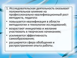 1. Исследовательская деятельность оказывает
положительное влияние на
профессионально-квалификационный рост
методиста, педагога:
• повышается квалификация в области
методологии и технологии исследований;
• возрастают инициатива и желание
участвовать в творческих начинаниях;
• усиливается эффективность
самообразования;
• расширяется сфера обобщения и
распространения опыта работы.
 