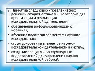 2. Принятие следующих управленческих
решений создает оптимальные условия для
организации и реализации
исследовательской деятельности:
• обеспечение информированности о
новациях;
• обучение педагогов элементам научного
исследования;
• структурирование элементов научно-
исследовательской деятельности в систему;
• создание специальных структурных
подразделений для управления научно-
исследовательской работой.
 