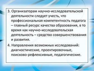 3. Организаторам научно-исследовательской
деятельности следует учесть, что
профессиональная компетентность педагога
– главный ресурс качества образования, в то
время как научно-исследовательская
деятельность – средство совершенствования
и развития.
4. Направления возможных исследований:
диагностические, проектировочные,
поисково-рефлексивные, педагогические.
 
