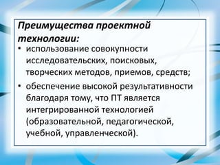 • использование совокупности
исследовательских, поисковых,
творческих методов, приемов, средств;
• обеспечение высокой результативности
благодаря тому, что ПТ является
интегрированной технологией
(образовательной, педагогической,
учебной, управленческой).
Преимущества проектной
технологии:
 