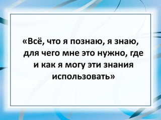 «Всё, что я познаю, я знаю,
для чего мне это нужно, где
и как я могу эти знания
использовать»
 