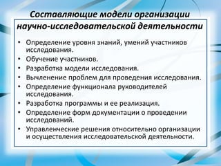 Составляющие модели организации
научно-исследовательской деятельности
• Определение уровня знаний, умений участников
исследования.
• Обучение участников.
• Разработка модели исследования.
• Вычленение проблем для проведения исследования.
• Определение функционала руководителей
исследования.
• Разработка программы и ее реализация.
• Определение форм документации о проведении
исследований.
• Управленческие решения относительно организации
и осуществления исследовательской деятельности.
 