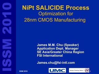 ISSM 2010      NiPt SALICIDE Process
                      Optimization for
                 28nm CMOS Manufacturing



                        James M.M. Chu (Speaker)
                        Application Dept. Manager
                        SE Asia/Greater China Region
                        FSI International

                        James.chu@fsi-intl.com

            ISSM 2010                                  1   G-Number
 