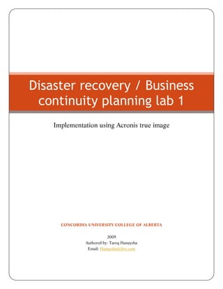 Disaster recovery / Business
continuity planning lab 1
Implementation using Acronis true image

CONCORDIA UNIVERSITY COLLEGE OF ALBERTA
2009
Authored by: Tareq Hanaysha
Email: Hanaysha@live.com

 