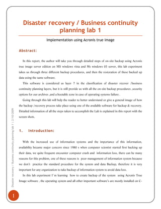 Disaster recovery / Business continuity
planning lab 1
Implementation using Acronis true image
Abstract:
In this report, the author will take you through detailed steps of on-site backup using Acronis
true image server edition on MS windows vista and Ms windows 03 server, this lab experiment
takes us through three different backup procedures, and then the restoration of these backed up
data using the same software.
This software is considered as layer 7 in the classification of disaster recover /business
continuity planning layers, but it is still provide us with all the on-site backup procedures ,security
options for our archives ,and a bootable zone in case of operating systems failure .
Going through this lab will help the reader to better understand or give a general image of how
Disaster recovery / Business continuity planning lab 1 | 2/10/2009

the backup /recovery process take place using one of the available software for backup & recovery.

1

Detailed information of all the steps taken to accomplish the Lab is explained in this report with the
screen shots.

1.

Introduction:

With the increased use of information systems and the importance of this information,
availability became major concern since 1980 s when computer scientist started first backing up
their data, we quite frequent encounter computer crash and information loss, there can be many
reasons for this problem, one of these reasons is poor management of information system because
we don’t practice the standard procedure for the system and data Backup, therefore it is very
important for any organization to take backup of information system to avoid data loss.
In this lab experiment I`m learning how to create backup of the system using Acronis True
Image software , the operating system and all other important software’s are mostly installed on C-

 