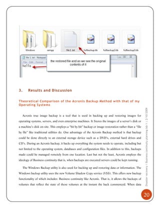 3.

Results and Discussion

Acronis true image backup is a tool that is used in backing up and restoring images for
operating systems, servers, and even enterprise machines. It Stores the images of a server’s disk or
a machine’s disk on-site. This employs a “bit by bit” backup or image restoration rather than a “file
by file” like traditional utilities do. One advantage of the Acronis Backup method is that backup
could be done directly to an external storage device such as a DVD’s, external hard drives and
CD’s. During an Acronis backup, it backs up everything the system needs to operate, including but
not limited to the operating system, databases and configuration files. In addition to this, backups
made could be managed remotely from one location. Last but not the least, Acronis employs the
ideology of Business continuity that is, when backups are executed servers could be kept running.
The Windows Backup utility is also used for backing up and restoring data or information. The
Windows backup utility uses the new Volume Shadow Copy service (VSS). This offers new backup
functionality of which includes: Business continuity like Acronis. That is, it allows the backups of
volumes that reflect the state of those volumes at the instant the back commenced. When data

Disaster recovery / Business continuity planning lab 1 | 2/10/2009

Theoretical Comparison of the Acronis Backup Method with that of my
Operating Systems

20

 