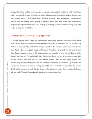 changes during the backing up process, the volumes are automatically updated as well. This feature
makes sure that all the data in the backup is internally consistent. In addition back up files are open
for exclusive access. The Window Server 2003 backup utility also notifies other programs and
services that are running that a backup is about to occur. This then allows other services and
programs to organize themselves for a backup by cleaning on-disk structures, doing away with
caches and log files and folders.

Limitations of Acronis Backup Approach
Acronis Backup cannot create and restore a disk image when launched from the bootable rescue
media. When using the feature of Acronis Snap Restore, some its limitations are, the Acronis Snap
Restore is only currently available for images located in the Acronis Secure Zone. The Acronis
Snap Restore does not support images on Windows Vista. Last but certainly not the least, Acronis
Snap Restore cannot be used if the image contains no operating system. Acronis Backup utility
features such as the Try and Decide have limitations. There can be no operations made with

Disaster recovery / Business continuity planning lab 1 | 2/10/2009

Acronis Secure Zone with the Try and Decide feature. The try and decide feature also

21

automatically discards all changes when the computer is rebooted. Backup in a Try mode are not
recommend because data from a backup file might not be restored correctly. Also the try and
decide utility is unable to track changes found in disk partitions. Lastly the try and decide feature
will not work if Acronis Secure Zone is found on an external hard disk

 