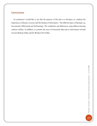 Conclusion
In conclusion I would like to say that the purpose of this lab is to introduce us ,students the
importance of disaster recovery and the backup of information . The different types of backups e.g.
Incremental, Differential and Full backups. The similarities and differences using different backup
software utilities. In addition, to examine the ways of restoration data and or information via both

Disaster recovery / Business continuity planning lab 1 | 2/10/2009

Acronis Backup Utility and the Window O.S Utility .

22

 