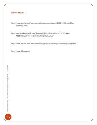 References:

http://www.acronis.com/homecomputing/company/inpress/2004/10-22-softdekotrueimage.html/

http://download.microsoft.com/download/5/6/1/561c9fd7-0e27-4525-94ec4d2d38f61aa3/TSHT_SBS.htm#BKMK_backup/

http://www.acronis.com/homecomputing/products/trueimage/features-recovery.html/

Disaster recovery / Business continuity planning lab 1 | 2/10/2009

http://www.9down.com/

23

 