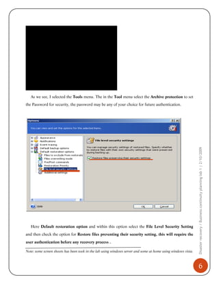 As we see, I selected the Tools menu. The in the Tool menu select the Archive protection to set

Here Default restoration option and within this option select the File Level Security Setting
and then check the option for Restore files preventing their security setting, this will require the
user authentication before any recovery process .
Note: some screen shoots has been took in the lab using windows server and some at home using windows vista.

Disaster recovery / Business continuity planning lab 1 | 2/10/2009

the Password for security, the password may be any of your choice for future authentication.

6

 