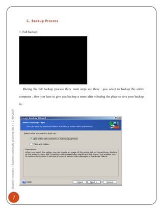 C. Backup Process
1. Full backup:

During the full backup process three main steps are there , you select to backup the entire
computer , then you have to give you backup a name after selecting the place to save your backup

Disaster recovery / Business continuity planning lab 1 | 2/10/2009

in .

7

 