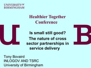 Healthier Together
                 Conference

              Is small still good?
              The nature of cross
             sector partnerships in
              service delivery

Tony Bovaird
INLOGOV AND TSRC
University of Birmingham
 