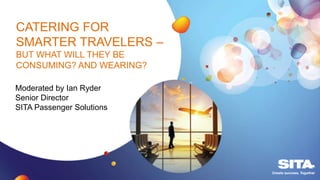 CATERING FOR
SMARTER TRAVELERS –
BUT WHAT WILL THEY BE
CONSUMING? AND WEARING?
Moderated by Ian Ryder
Senior Director
SITA Passenger Solutions
 