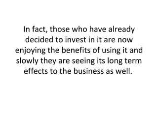 In fact, those who have already decided to invest in it are now enjoying the benefits of using it and slowly they are seeing its long term effects to the business as well.  