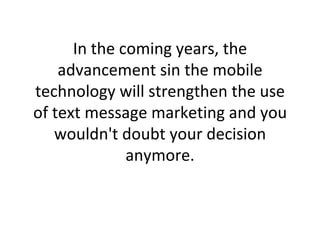 In the coming years, the advancement sin the mobile technology will strengthen the use of text message marketing and you wouldn't doubt your decision anymore. 