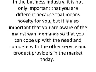 In the business industry, it is not only important that you are different because that means novelty for you, but it is also important that you are aware of the mainstream demands so that you can cope up with the need and compete with the other service and product providers in the market today.  