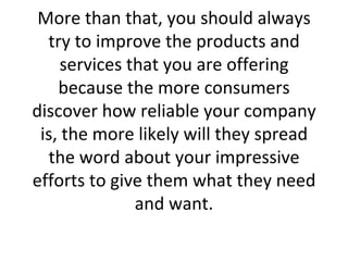 More than that, you should always try to improve the products and services that you are offering because the more consumers discover how reliable your company is, the more likely will they spread the word about your impressive efforts to give them what they need and want. 