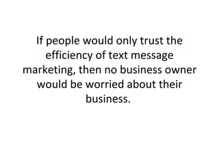 If people would only trust the efficiency of text message marketing, then no business owner would be worried about their business.  