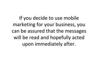 If you decide to use mobile marketing for your business, you can be assured that the messages will be read and hopefully acted upon immediately after. 