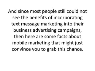 And since most people still could not see the benefits of incorporating text message marketing into their business advertising campaigns, then here are some facts about mobile marketing that might just convince you to grab this chance. 