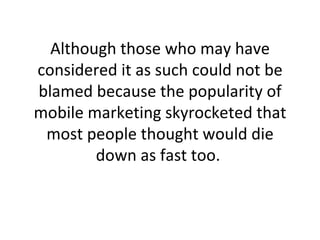 Although those who may have considered it as such could not be blamed because the popularity of mobile marketing skyrocketed that most people thought would die down as fast too.  