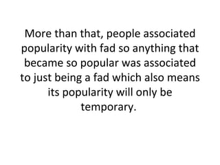 More than that, people associated popularity with fad so anything that became so popular was associated to just being a fad which also means its popularity will only be temporary.  