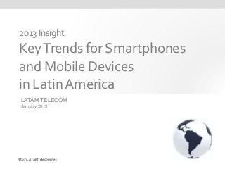 2013 Insight
 Key Trends for Smartphones
 and Mobile Devices
 in Latin America
  LATAM TELECOM
  January 2013




http://LATAMTelecom.net
 