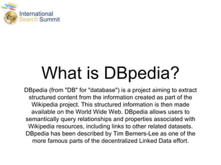 What is DBpedia?
DBpedia (from "DB" for "database") is a project aiming to extract
structured content from the information created as part of the
Wikipedia project. This structured information is then made
available on the World Wide Web. DBpedia allows users to
semantically query relationships and properties associated with
Wikipedia resources, including links to other related datasets.
DBpedia has been described by Tim Berners-Lee as one of the
more famous parts of the decentralized Linked Data effort.
 