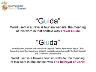 “Guida”
Word used in a travel & tourism website: the meaning
of this word in that context was Travel Guide
“Giuda”
Judas Iscariot, disciple and one of the original Twelve Apostles of Jesus Christ.
According to all four canonical gospels, Judas betrayed Jesus to the Sanhedrin in
the Garden of Gethsemane
Word used in a travel & tourism website: the meaning
of this word in that context was The betrayal of Christ
 