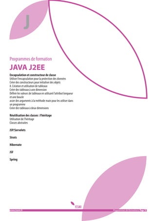 J
Programmes de formation

JAVA J2EE
Encapsulation et constructeur de classe
Utiliser l’encapsulation pour la protection des données
Créer des constructeurs pour initialiser des objets
8. Création et utilisation de tableaux
Créer des tableaux à une dimension
Définir les valeurs de tableaux en utilisant l’attribut longueur
et une boucle
asser des arguments à la méthode main pour les utiliser dans
un programme
Créer des tableaux à deux dimensions
Réutilisation des classes : l’héritage
Utilisation de l’héritage
Classes abstraites
JSP/Servelets
Struts
Hibernate
JSF
Spring

www.issmi.fr	

Programmes de formations/ Page 19

 