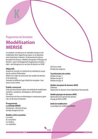 K
Programmes de formation

Modélisation
MERISE
Les étudiants vont découvrir les méthodes d’analyse et de
modélisation dont l’approche qui repose sur la séparation
entre traitements et données. Ils découvriront la richesse
descriptive des fameux « Modèles Conceptuels et Physiques de
Données » pour le développement d’applications orientées «
objet » qui interagissent sur une base de données sur SGBD
Objectifs
Acquérir les concepts et la démarche de méthode de conception de système d’information
Maîtriser les règles de construction des modèles de données
et de traitements
Connaître les différents types d’outils de conception : leurs
atouts et leurs limites
Public concerné
Toute personne désirant utiliser une méthode de modélisation
(analystes, concepteurs, développeurs, chefs de projet)
Pré-requis
Connaissance de base en informatique et connaissances générales sur des bases de données
Programme
La méthode MERISE
Introduction : éléments de base
Exemple d’exigence de test

Clef d’une entité
Étendue des exigences
Transformation des entités
Relation de type :1
Relation de type :N
Relation de type :N
Modèle conceptuel de données (MCD)
Définition
Représenter les données et leur dépendance fonctionnelle
Modèle physique de données (MPD)
Optimisation de la gestion des données
Passage du MCD au MPD
Outils de modélisation
Cas pratiques de modélisation MERISE

Modèles entité association
Les entités
les associations
Les attributs
Les cardinalités

Programmes de formations / Page 20										 www.issmi.fr

 