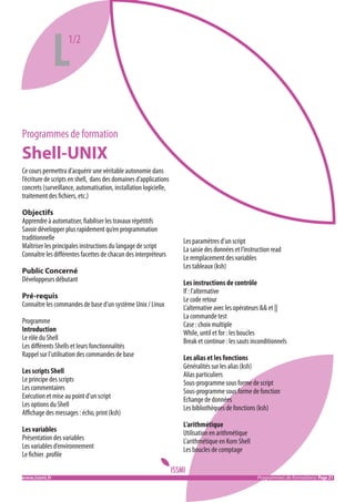 L

1/2

Programmes de formation

Shell-UNIX
Ce cours permettra d’acquérir une véritable autonomie dans
l’écriture de scripts en shell, dans des domaines d’applications
concrets (surveillance, automatisation, installation logicielle,
traitement des fichiers, etc.)
Objectifs
Apprendre à automatiser, fiabiliser les travaux répétitifs
Savoir développer plus rapidement qu’en programmation
traditionnelle
Maîtriser les principales instructions du langage de script
Connaître les différentes facettes de chacun des interpréteurs
Public Concerné
Développeurs débutant
Pré-requis
Connaître les commandes de base d’un système Unix / Linux
Programme
Introduction
Le rôle du Shell
Les différents Shells et leurs fonctionnalités
Rappel sur l’utilisation des commandes de base
Les scripts Shell
Le principe des scripts
Les commentaires
Exécution et mise au point d’un script
Les options du Shell
Affichage des messages : écho, print (ksh)
Les variables
Présentation des variables
Les variables d’environnement
Le fichier .profile
www.issmi.fr	

Les paramètres d’un script
La saisie des données et l’instruction read
Le remplacement des variables
Les tableaux (ksh)
Les instructions de contrôle
If : l’alternative
Le code retour
L’alternative avec les opérateurs && et ||
La commande test
Case : choix multiple
While, until et for : les boucles
Break et continue : les sauts inconditionnels
Les alias et les fonctions
Généralités sur les alias (ksh)
Alias particuliers
Sous-programme sous forme de script
Sous-programme sous forme de fonction
Echange de données
Les bibliothèques de fonctions (ksh)
L’arithmétique
Utilisation en arithmétique
L’arithmétique en Korn Shell
Les boucles de comptage

Programmes de formations/ Page 21

 