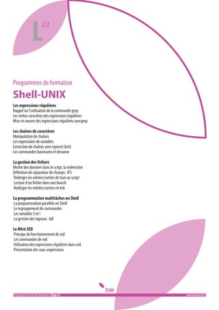 L

2/2

Programmes de formation

Shell-UNIX
Les expressions régulières
Rappel sur l’utilisation de la commande grep
Les métas caractères des expressions régulières
Mise en oeuvre des expressions régulières avecgrep
Les chaînes de caractères
Manipulation de chaînes
Les expressions de variables
Extraction de chaînes avec typeset (ksh)
Les commandes basename et dirname
La gestion des fichiers
Mettre des données dans le script, la redirection
Définition de séparateur de champs : IFS
Rediriger les entrées/sorties de tout un script
Lecture d’un fichier dans une boucle
Rediriger les entrées/sorties en ksh
La programmation multitâches en Shell
La programmation parallèle en Shell
Le regroupement de commandes
Les variables $ et !
La gestion des signaux : kill
Le filtre SED
Principe de fonctionnement de sed
Les commandes de sed
Utilisation des expressions régulières dans sed
Présentation des sous-expressions

Programmes de formations / Page 22 										 www.issmi.fr

 