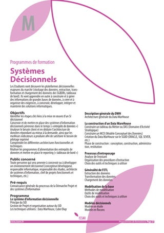 M
Programmes de formation

Systèmes
Décisionnels
Les Etudiants vont découvrir les plateformes décisionnelles
majeures du marché (stockage des données, extraction, transformation et chargement des données des SGBDRs, tableaux
de bord). Ils vont apprendre en outre à construire et à gérer
des informations de grandes bases de données, à créer et à
organiser des exigences, à concevoir, développer, intégrer et
maintenir des solutions informatiques.
Objectifs
Identifier les étapes clés liées à la mise en œuvre d’un SI
décisionnel
Concevoir et de mettre en place des systèmes d’information
décisionnels pérennes dans le temps (« entrepôts de données »)
Analyser le besoin client et en déduire l’architecture de
données répondant au mieux à la demande, ainsi que les
meilleurs indicateurs à produire afin de satisfaire le besoin de
pilotage exprimé
Comprendre les différentes architectures fonctionnelles et
techniques
Réaliser les programmes d’alimentation des entrepôts de
données et mettre en place le reporting (« tableaux de bord »)
Public concerné
Toute personne qui sera amenée à concevoir ou à développer
un environnement décisionnel (concepteur/développeur,
responsable informatique, responsable des études, architecte
de systèmes d’information, chef de projets fonctionnels et
techniques, etc.)
Pré-requis
Connaissance générale du processus de la Démarche Projet et
des systèmes d’information
Programme
Le système d’information décisionnelle
Principe du SID
Gestion de Projet et organisation autour du SID
Les techniques utilisées : Data WarHouse, Cube Olap
www.issmi.fr	

Description générale du DWH
Architecture générale du Data WarHouse
La construction d’un Data WareHouse
Construire un tableau du Métier ou DAS (Domaine d’Activité
Stratégique)
Construire un MCD (Modèle Conceptuel des Données)
Création du Data WarHouse sur le SGBD (ORACLE, SQL SEVER,
etc.)
Phase de construction : conception, construction, administration, restitution
Processus d’entreposage
Analyse de l’existant
Organisation des procédures d’extraction
Choix des outils et techniques à utiliser
Généralité de l’ETL
Extraction des données
Transformation des données
Chargement des données
Modélisation de la base
Méthodes de modélisation
Outils de modélisation
Choix des outils et techniques à utiliser
Modèles décisionnels
Modèle en étoile
Modèle en flocons
Programmes de formations/ Page 23

 