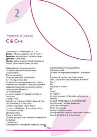 2
Programmes de formation

C & C++
La syntaxe du C++ (diﬀ érences entre C et C++)
Données : défi nition, initialisation, types de données.
Expressions : notion de référence, mécanismes de cast.
Opérateurs ( : :, new, delete).
Fonctions (passage de paramètres et valeur de retour par
référence, valeurs par défaut, inlining, surcharge).
Utilisation du code C dans un programme C++.
Les références (arguments et valeurs de retour).
Les types constants.
Approche orientée objet
Les principes généraux des techniques objets.
C++ et la programmation objet.
Une introduction aux méthodologies orientées « objets ».
Une introduction aux modèles et à la notation UML (modèle
statique, dynamique, modèle de coopération, scénario).
La programmation objet avec C++
Les classes et les objets
Les aspects syntaxiques : les champs, les méthodes, les
constructeurs.
Le contrôle d’accès.
L’autoréférence, les champs et méthodes statiques, les fonctions, les méthodes et les classes friend.
La création dynamique des tableaux d’objets.
Les aspects méthodologiques : la conception des classes.
Les constructeurs de copie.
Dérivation et héritage
Principe de la dérivation.
Les aspects syntaxiques : la défi nition des classes dérivées, les
constructeurs.
Le contrôle d’accès.
La mise en œuvre du polymorphisme : les fonctions virtuelles.
www.issmi.fr	

La réutilisation de code : les classes abstraites.
La dérivation multiple.
Les aspects sémantiques et méthodologiques : la factorisation
D
Programmes de formation / Page 13 www.isoset.fr
3Jours,1500 euroswww.isoset.fr Programmes de formation /
Page 14
C++
Programmes de formation
2/2
du code.
Les exceptions
Les aspects syntaxiques : les blocs de try, la génération des
exceptions.
Les aspects méthodologiques : la construction d’une hiérarchie d’exception, l’utilisation des exceptions.
La surcharge des opérateurs
Principe de la surcharge.
Surcharge des opérateurs binaires.
Surcharge particulière : l’opérateur indice, fonction, conversion.
Surcharge des opérateurs de gestion mémoire.

Programmes de formations/ Page 27

 