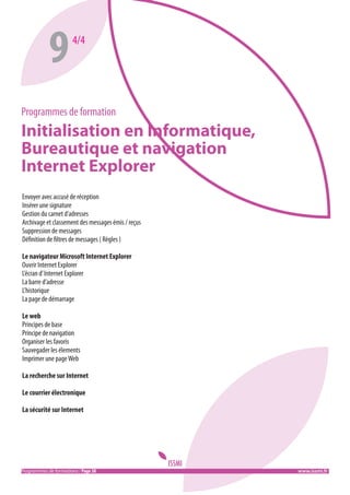 9

4/4

Programmes de formation

Initialisation en Informatique,
Bureautique et navigation
Internet Explorer
Envoyer avec accusé de réception
Insérer une signature
Gestion du carnet d’adresses
Archivage et classement des messages émis / reçus
Suppression de messages
Définition de filtres de messages ( Règles )
Le navigateur Microsoft Internet Explorer
Ouvrir Internet Explorer
L’écran d’ Internet Explorer
La barre d’adresse
L’historique
La page de démarrage
Le web
Principes de base
Principe de navigation
Organiser les favoris
Sauvegader les élements
Imprimer une page Web
La recherche sur Internet
Le courrier électronique
La sécurité sur Internet

Programmes de formations / Page 38 										 www.issmi.fr

 