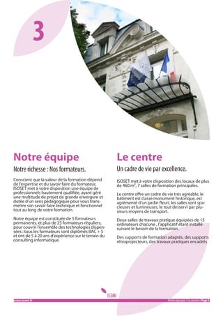 3

Notre équipe

Le centre

Notre richesse : Nos formateurs.

Un cadre de vie par excellence.

Conscient que la valeur de la formation dépend
de l’expertise et du savoir faire du formateur,
ISOSET met à votre disposition une équipe de
professionnels hautement qualifiée, ayant géré
une multitude de projet de grande envergure et
dotée d’un sens pédagogique pour vous transmettre son savoir faire technique et fonctionnel
tout au long de votre formation.

ISOSET met à votre disposition des locaux de plus
de 460 m², 7 salles de formation principales.

Notre équipe est constituée de 5 formateurs
permanents, et plus de 25 formateurs réguliers,
pour couvrir l’ensemble des technologies dispensées : tous les formateurs sont diplômés BAC + 5
et ont de 5 à 20 ans d’expérience sur le terrain du
consulting informatique.

Deux salles de travaux pratique équipées de 15
ordinateurs chacune , l’applicatif étant installé
suivant le besoin de la formation.

www.issmi.fr	

Le centre offre un cadre de vie très agréable, le
bâtiment est classé monument historique, est
agrémenté d’un jardin fleuri, les salles sont spacieuses et lumineuses, le tout desservi par plusieurs moyens de transport.

Des supports de formation adaptés, des supports
rétroprojecteurs, des travaux pratiques encadrés

Notre équipe / Le centre / Page 4

 