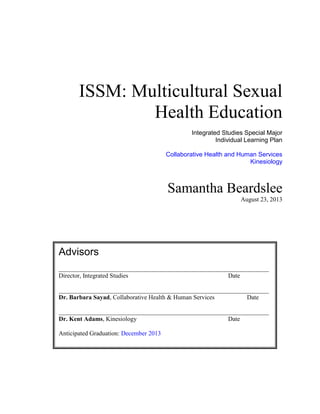 ISSM: Multicultural Sexual
Health Education
Integrated Studies Special Major
Individual Learning Plan
Collaborative Health and Human Services
Kinesiology

Samantha Beardslee
August 23, 2013

Advisors
___________________________________________________________________
Director, Integrated Studies
Date
___________________________________________________________________
Dr. Barbara Sayad, Collaborative Health & Human Services
Date
___________________________________________________________________
Dr. Kent Adams, Kinesiology
Date
Anticipated Graduation: December 2013

 