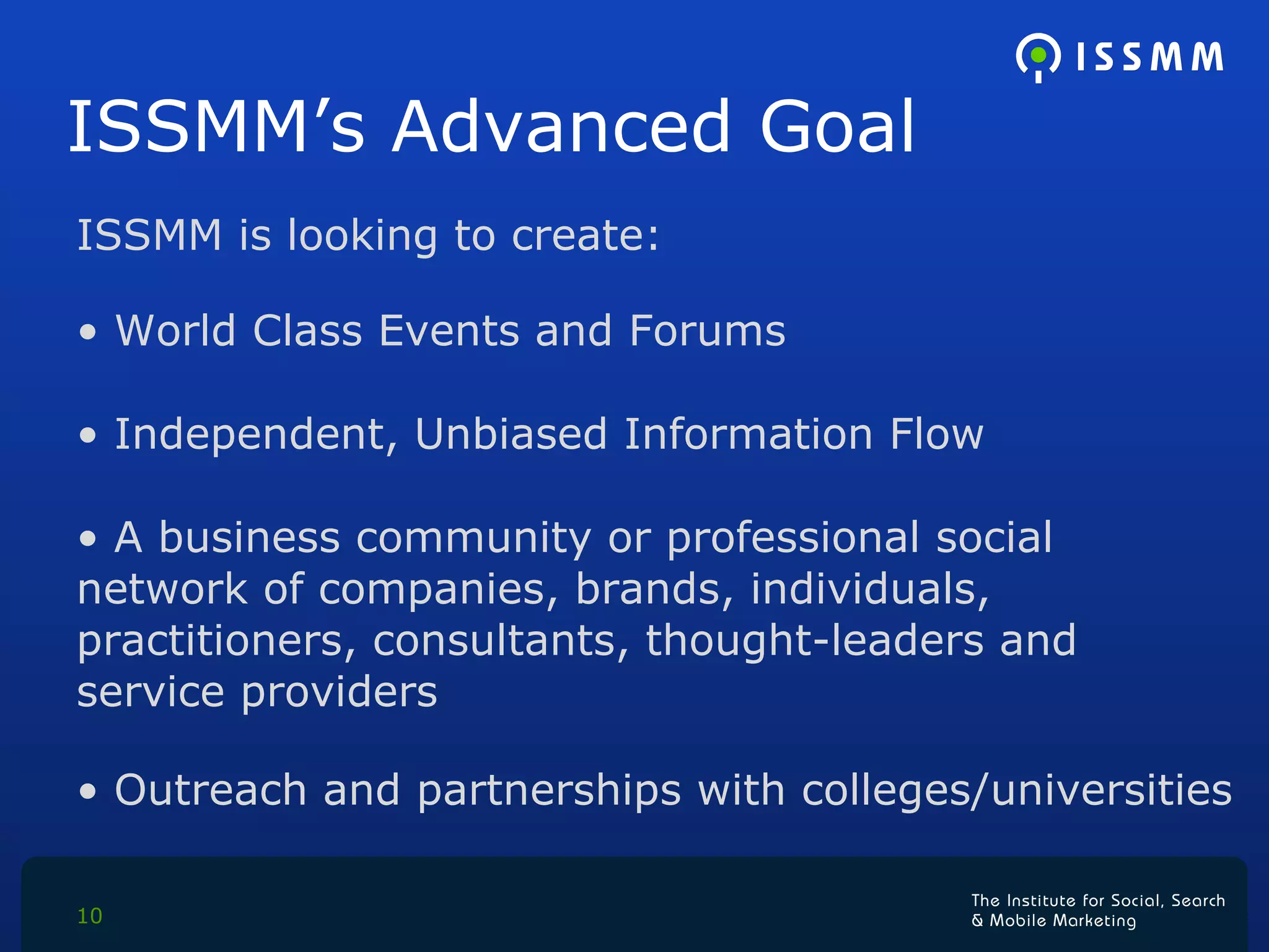 ISSMM’s Advanced Goal ISSMM is looking to create: World Class Events and Forums Independent, Unbiased Information Flow A business community or professional social  network of companies, brands, individuals,  practitioners, consultants, thought-leaders and  service providers Outreach and partnerships with colleges/universities  