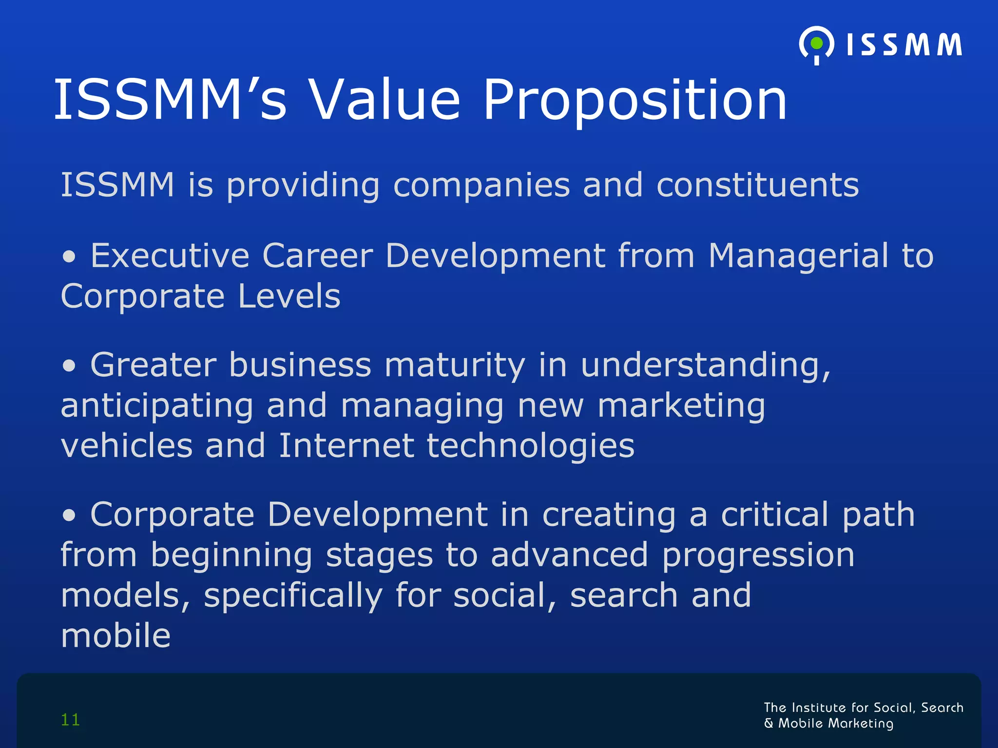 ISSMM’s Value Proposition  ISSMM is providing companies and constituents Executive Career Development from Managerial to  Corporate Levels Greater business maturity in understanding,  anticipating and managing new marketing  vehicles and Internet technologies  Corporate Development in creating a critical path  from beginning stages to advanced progression  models, specifically for social, search and  mobile  