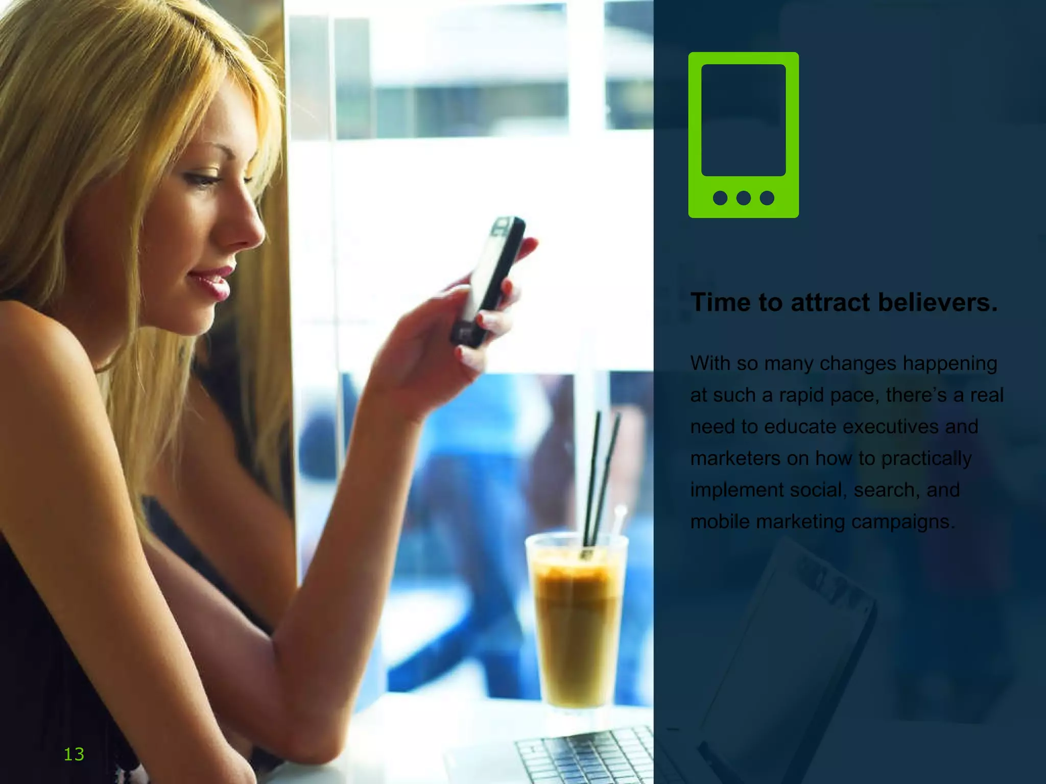 Time to attract believers. With so many changes happening at such a rapid pace, there’s a real need to educate executives and marketers on how to practically implement social, search, and mobile marketing campaigns.  