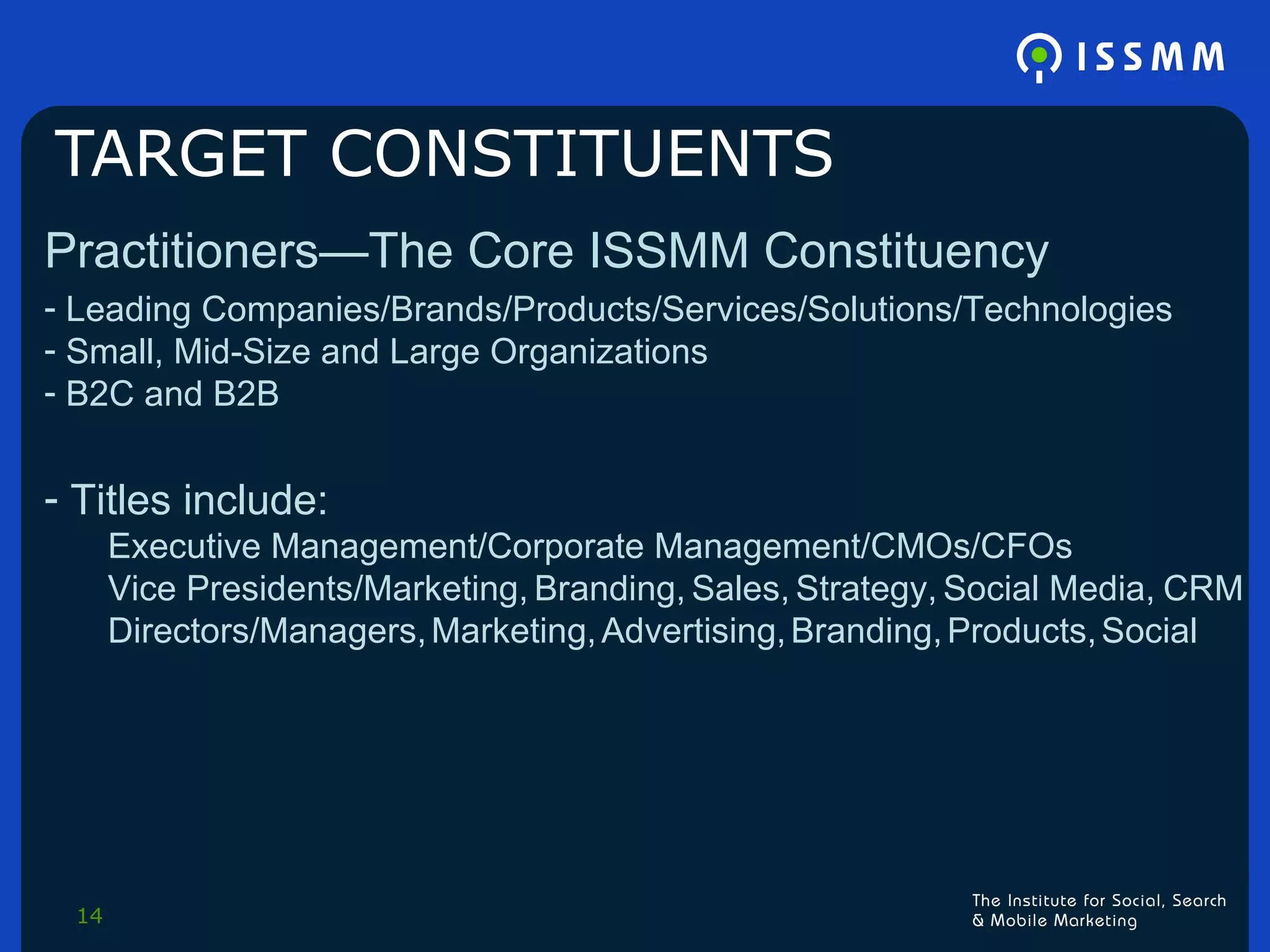 TARGET CONSTITUENTS Practitioners—The Core ISSMM Constituency Leading Companies/Brands/Products/Services/Solutions/Technologies Small, Mid-Size and Large Organizations B2C and B2B Titles include:  Executive Management/Corporate Management/CMOs/CFOs Vice Presidents/Marketing,   Branding,   Sales,   Strategy,   Social Media,   CRM Directors/Managers,   Marketing,   Advertising,   Branding,   Products,   Social 